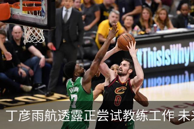 丁彦雨航透露正尝试教练工作 未来或投身青少年篮球事业