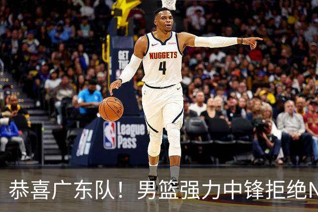 恭喜广东队！男篮强力中锋拒绝NBA合同，朱芳雨迎来重大利好！